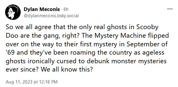 So we all agree that the only real ghosts in Scooby Doo are the gang, right? They Mystermy Machine flipped over on the way to their first mystery in September of '69 and they've been roaming the country as ageless ghosts ironically cursed to debunk monster mysteries ever since? We all know this?